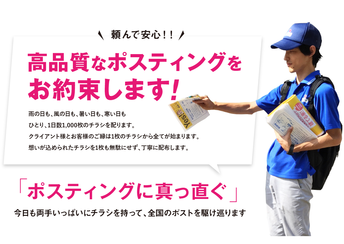 頼んで安心！高品質なポスティングをお約束します！雨の日も、風の日も、暑い日も、寒い日もひとり、1日数1,000枚のチラシを配ります。クライアント様とお客様のご縁は1枚のチラシから全てが始まります。想いが込められたチラシを1枚も無駄にせず、丁寧に配布します。ポスティングに真っ直ぐ今日も両手いっぱいにチラシを持って、全国のポストを駆け巡ります