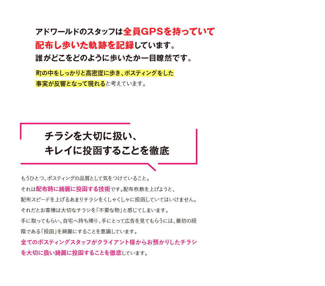 しかもアドワールドのスタッフは全員GPSを持っていて
						配布し歩いた軌跡を記録しています。誰がどこをどのように歩いたか一目瞭然です。チラシを大切に扱い、
						キレイに投函することを徹底