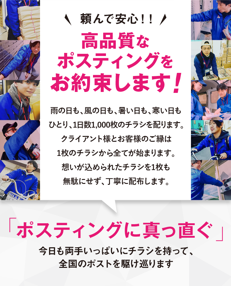頼んで安心！高品質なポスティングをお約束します！雨の日も、風の日も、暑い日も、寒い日もひとり、1日数1,000枚のチラシを配ります。クライアント様とお客様のご縁は1枚のチラシから全てが始まります。想いが込められたチラシを1枚も無駄にせず、丁寧に配布します。ポスティングに真っ直ぐ今日も両手いっぱいにチラシを持って、全国のポストを駆け巡ります