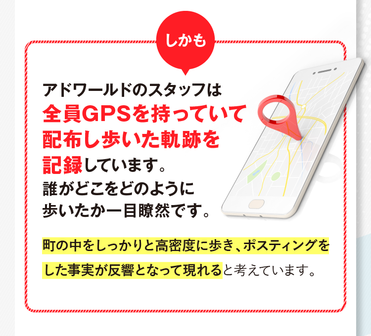 しかもアドワールドのスタッフは全員GPSを持っていて
						配布し歩いた軌跡を記録しています。誰がどこをどのように歩いたか一目瞭然です。チラシを大切に扱い、
						キレイに投函することを徹底